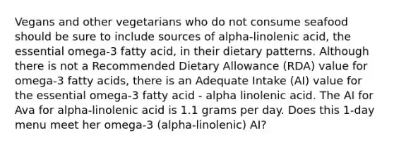 Vegans and other vegetarians who do not consume seafood should be sure to include sources of alpha-linolenic acid, the essential omega-3 fatty acid, in their dietary patterns. Although there is not a Recommended Dietary Allowance (RDA) value for omega-3 fatty acids, there is an Adequate Intake (AI) value for the essential omega-3 fatty acid - alpha linolenic acid. The AI for Ava for alpha-linolenic acid is 1.1 grams per day. Does this 1-day menu meet her omega-3 (alpha-linolenic) AI?