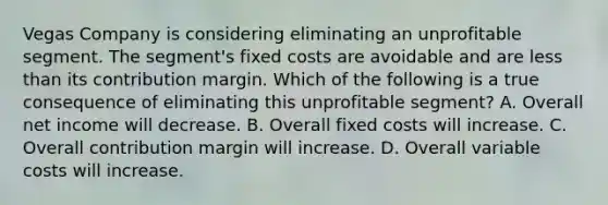 Vegas Company is considering eliminating an unprofitable segment. The segment's fixed costs are avoidable and are less than its contribution margin. Which of the following is a true consequence of eliminating this unprofitable segment? A. Overall net income will decrease. B. Overall fixed costs will increase. C. Overall contribution margin will increase. D. Overall variable costs will increase.