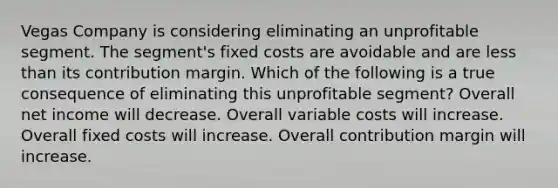 Vegas Company is considering eliminating an unprofitable segment. The segment's fixed costs are avoidable and are less than its contribution margin. Which of the following is a true consequence of eliminating this unprofitable segment? Overall net income will decrease. Overall variable costs will increase. Overall fixed costs will increase. Overall contribution margin will increase.