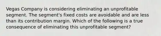 Vegas Company is considering eliminating an unprofitable segment. The segment's fixed costs are avoidable and are less than its contribution margin. Which of the following is a true consequence of eliminating this unprofitable segment?