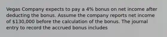 Vegas Company expects to pay a 4% bonus on net income after deducting the bonus. Assume the company reports net income of 130,000 before the calculation of the bonus. The journal entry to record the accrued bonus includes