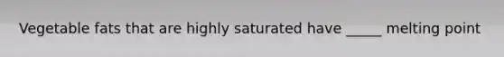 Vegetable fats that are highly saturated have _____ melting point
