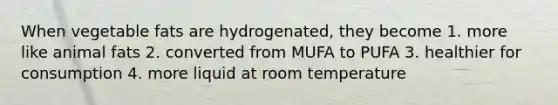 When vegetable fats are hydrogenated, they become 1. more like animal fats 2. converted from MUFA to PUFA 3. healthier for consumption 4. more liquid at room temperature