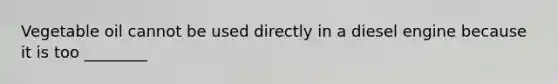 Vegetable oil cannot be used directly in a diesel engine because it is too ________