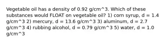 Vegetable oil has a density of 0.92 g/cm^3. Which of these substances would FLOAT on vegetable oil? 1) corn syrup, d = 1.4 g/cm^3 2) mercury, d = 13.6 g/cm^3 3) aluminum, d = 2.7 g/cm^3 4) rubbing alcohol, d = 0.79 g/cm^3 5) water, d = 1.0 g/cm^3