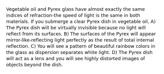 Vegetable oil and Pyrex glass have almost exactly the same indices of refraction-the speed of light is the same in both materials. If you submerge a clear Pyrex dish in vegetable oil, A) The Pyrex dish will be virtually invisible because no light will reflect from its surfaces. B) The surfaces of the Pyrex will appear mirror-like-reflecting light perfectly as the result of total internal reflection. C) You will see a pattern of beautiful rainbow colors in the glass as dispersion separates white light. D) The Pyrex dish will act as a lens and you will see highly distorted images of objects beyond the dish.