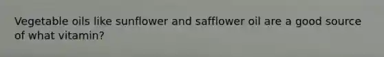 Vegetable oils like sunflower and safflower oil are a good source of what vitamin?