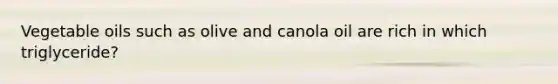 Vegetable oils such as olive and canola oil are rich in which triglyceride?