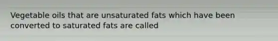 Vegetable oils that are unsaturated fats which have been converted to saturated fats are called