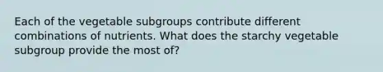 Each of the vegetable subgroups contribute different combinations of nutrients. What does the starchy vegetable subgroup provide the most of?