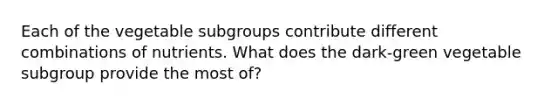 Each of the vegetable subgroups contribute different combinations of nutrients. What does the dark-green vegetable subgroup provide the most of?