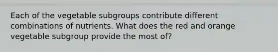 Each of the vegetable subgroups contribute different combinations of nutrients. What does the red and orange vegetable subgroup provide the most of?