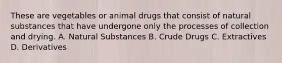 These are vegetables or animal drugs that consist of natural substances that have undergone only the processes of collection and drying. A. Natural Substances B. Crude Drugs C. Extractives D. Derivatives