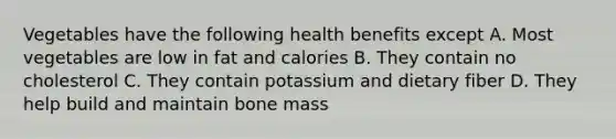 Vegetables have the following health benefits except A. Most vegetables are low in fat and calories B. They contain no cholesterol C. They contain potassium and dietary fiber D. They help build and maintain bone mass