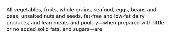 All vegetables, fruits, whole grains, seafood, eggs, beans and peas, unsalted nuts and seeds, fat-free and low-fat dairy products, and lean meats and poultry—when prepared with little or no added solid fats, and sugars—are