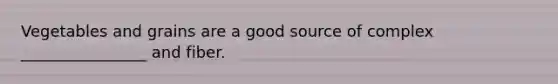 Vegetables and grains are a good source of complex ________________ and fiber.