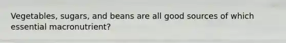 Vegetables, sugars, and beans are all good sources of which essential macronutrient?