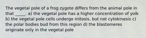 The vegetal pole of a frog zygote differs from the animal pole in that _____. a) the vegetal pole has a higher concentration of yolk b) the vegetal pole cells undergo mitosis, but not cytokinesis c) the polar bodies bud from this region d) the blastomeres originate only in the vegetal pole