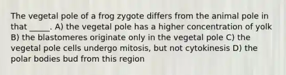 The vegetal pole of a frog zygote differs from the animal pole in that _____. A) the vegetal pole has a higher concentration of yolk B) the blastomeres originate only in the vegetal pole C) the vegetal pole cells undergo mitosis, but not cytokinesis D) the polar bodies bud from this region