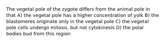 The vegetal pole of the zygote differs from the animal pole in that A) the vegetal pole has a higher concentration of yolk B) the blastomeres originate only in the vegetal pole C) the vegetal pole cells undergo mitosis, but not cytokinesis D) the polar bodies bud from this region