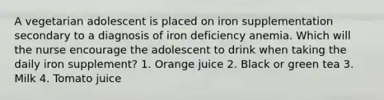 A vegetarian adolescent is placed on iron supplementation secondary to a diagnosis of iron deficiency anemia. Which will the nurse encourage the adolescent to drink when taking the daily iron supplement? 1. Orange juice 2. Black or green tea 3. Milk 4. Tomato juice