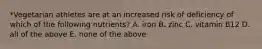 *Vegetarian athletes are at an increased risk of deficiency of which of the following nutrients? A. iron B. zinc C. vitamin B12 D. all of the above E. none of the above