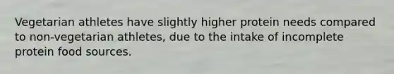 Vegetarian athletes have slightly higher protein needs compared to non-vegetarian athletes, due to the intake of incomplete protein food sources.