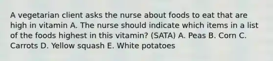 A vegetarian client asks the nurse about foods to eat that are high in vitamin A. The nurse should indicate which items in a list of the foods highest in this vitamin? (SATA) A. Peas B. Corn C. Carrots D. Yellow squash E. White potatoes