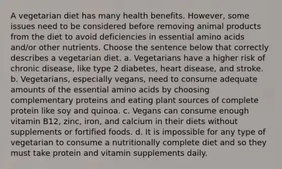 A vegetarian diet has many health benefits. However, some issues need to be considered before removing animal products from the diet to avoid deficiencies in essential amino acids and/or other nutrients. Choose the sentence below that correctly describes a vegetarian diet. a. Vegetarians have a higher risk of chronic disease, like type 2 diabetes, heart disease, and stroke. b. Vegetarians, especially vegans, need to consume adequate amounts of the essential amino acids by choosing complementary proteins and eating plant sources of complete protein like soy and quinoa. c. Vegans can consume enough vitamin B12, zinc, iron, and calcium in their diets without supplements or fortified foods. d. It is impossible for any type of vegetarian to consume a nutritionally complete diet and so they must take protein and vitamin supplements daily.