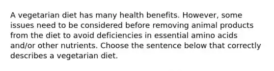 A vegetarian diet has many health benefits. However, some issues need to be considered before removing animal products from the diet to avoid deficiencies in essential amino acids and/or other nutrients. Choose the sentence below that correctly describes a vegetarian diet.