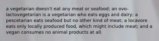 a vegetarian doesn't eat any meat or seafood; an ovo-lactovegetarian is a vegetarian who eats eggs and dairy; a pescetarian eats seafood but no other kind of meat; a locavore eats only locally produced food, which might include meat; and a vegan consumes no animal products at all.