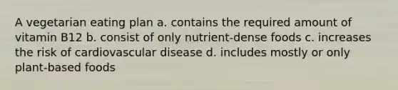 A vegetarian eating plan a. contains the required amount of vitamin B12 b. consist of only nutrient-dense foods c. increases the risk of cardiovascular disease d. includes mostly or only plant-based foods