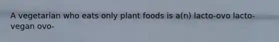 A vegetarian who eats only plant foods is a(n) lacto-ovo lacto- vegan ovo-