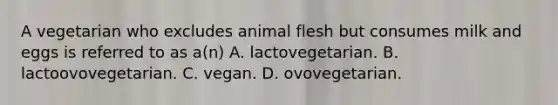 A vegetarian who excludes animal flesh but consumes milk and eggs is referred to as a(n) A. lactovegetarian. B. lactoovovegetarian. C. vegan. D. ovovegetarian.