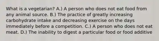 What is a vegetarian? A.) A person who does not eat food from any animal source. B.) The practice of greatly increasing carbohydrate intake and decreasing exercise on the days immediately before a competition. C.) A person who does not eat meat. D.) The inability to digest a particular food or food additive