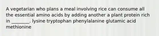 A vegetarian who plans a meal involving rice can consume all the essential amino acids by adding another a plant protein rich in ________. lysine tryptophan phenylalanine glutamic acid methionine