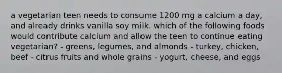 a vegetarian teen needs to consume 1200 mg a calcium a day, and already drinks vanilla soy milk. which of the following foods would contribute calcium and allow the teen to continue eating vegetarian? - greens, legumes, and almonds - turkey, chicken, beef - citrus fruits and whole grains - yogurt, cheese, and eggs