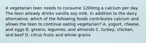 A vegetarian teen needs to consume 1200mg a calcium per day. The teen already drinks vanilla soy milk. In addition to the dairy alternative, which of the following foods contributes calcium and allows the teen to continue eating vegetarian? A. yogurt, cheese, and eggs B. greens, legumes, and almonds C. turkey, chicken, and beef D. citrus fruits and whole grains