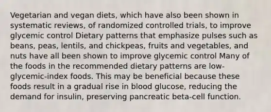 Vegetarian and vegan diets, which have also been shown in systematic reviews, of randomized controlled trials, to improve glycemic control Dietary patterns that emphasize pulses such as beans, peas, lentils, and chickpeas, fruits and vegetables, and nuts have all been shown to improve glycemic control Many of the foods in the recommended dietary patterns are low-glycemic-index foods. This may be beneficial because these foods result in a gradual rise in blood glucose, reducing the demand for insulin, preserving pancreatic beta-cell function.