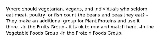 Where should vegetarian, vegans, and individuals who seldom eat meat, poultry, or fish count the beans and peas they eat? -They make an additional group for Plant Proteins and use it there. -In the Fruits Group - it is ok to mix and match here. -In the Vegetable Foods Group -In the Protein Foods Group.