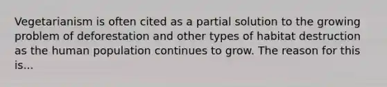 Vegetarianism is often cited as a partial solution to the growing problem of deforestation and other types of habitat destruction as the human population continues to grow. The reason for this is...