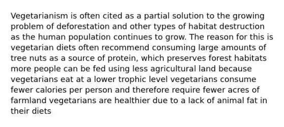 Vegetarianism is often cited as a partial solution to the growing problem of deforestation and other types of habitat destruction as the human population continues to grow. The reason for this is vegetarian diets often recommend consuming large amounts of tree nuts as a source of protein, which preserves forest habitats more people can be fed using less agricultural land because vegetarians eat at a lower trophic level vegetarians consume fewer calories per person and therefore require fewer acres of farmland vegetarians are healthier due to a lack of animal fat in their diets