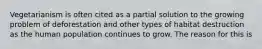 Vegetarianism is often cited as a partial solution to the growing problem of deforestation and other types of habitat destruction as the human population continues to grow. The reason for this is