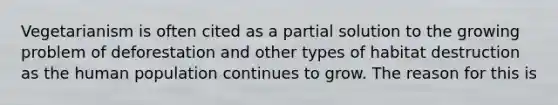 Vegetarianism is often cited as a partial solution to the growing problem of deforestation and other types of habitat destruction as the human population continues to grow. The reason for this is