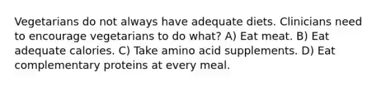 Vegetarians do not always have adequate diets. Clinicians need to encourage vegetarians to do what? A) Eat meat. B) Eat adequate calories. C) Take amino acid supplements. D) Eat complementary proteins at every meal.