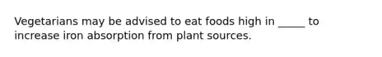 Vegetarians may be advised to eat foods high in _____ to increase iron absorption from plant sources.