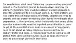 For vegetarians, what does "balancing complementary proteins" mean? a. Plant proteins cannot be broken down easily by the stomach; therefore, they must be eaten in greater amounts in order for vegetarians to get enough protein. b. Plant proteins are less stable than animal proteins; therefore, vegetarians need to prepare and eat protein-containing plant foods immediately after preparation. c. Plant proteins, which individually lack some of the essential amino acids, must be ingested in combination in order to get all the essential amino acids in one meal. d. Vegetarians need to eat about as many calories of protein as they do carbohydrates and lipids. e. Vegetarians must be willing to eat protein from some animal sources (such as eggs and milk) in order to get enough protein in their diets.