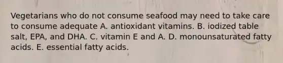 Vegetarians who do not consume seafood may need to take care to consume adequate A. antioxidant vitamins. B. iodized table salt, EPA, and DHA. C. vitamin E and A. D. monounsaturated fatty acids. E. essential fatty acids.