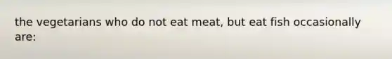 the vegetarians who do not eat meat, but eat fish occasionally are: