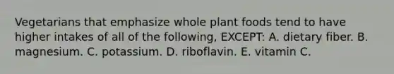 Vegetarians that emphasize whole plant foods tend to have higher intakes of all of the following, EXCEPT: A. dietary fiber. B. magnesium. C. potassium. D. riboflavin. E. vitamin C.